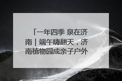 一年四季 泉在济南｜端午嗨翻天，济南植物园成亲子户外热门打卡地