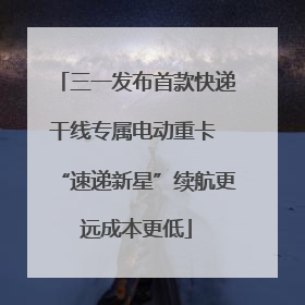 三一发布首款快递干线专属电动重卡 “速递新星”续航更远成本更低