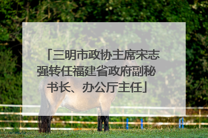 三明市政协主席宋志强转任福建省政府副秘书长、办公厅主任