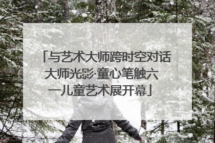与艺术大师跨时空对话 大师光影·童心笔触六一儿童艺术展开幕