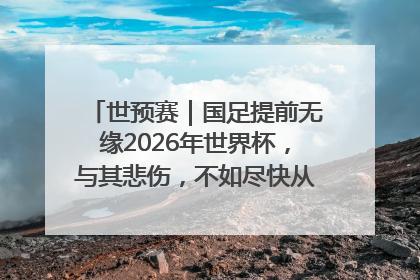 世预赛｜国足提前无缘2026年世界杯，与其悲伤，不如尽快从选帅开始重建