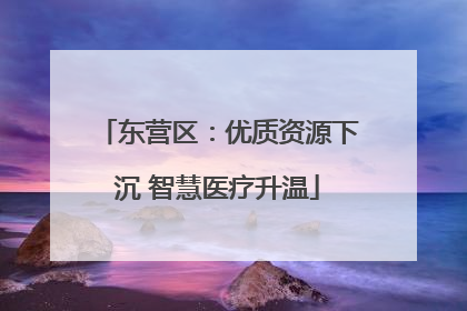 东营区：优质资源下沉 智慧医疗升温