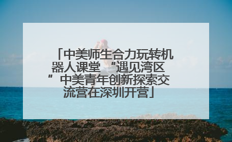 中美师生合力玩转机器人课堂 “遇见湾区”中美青年创新探索交流营在深圳开营
