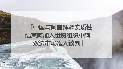 中国与阿塞拜疆实质性结束阿加入世贸组织中阿双边市场准入谈判