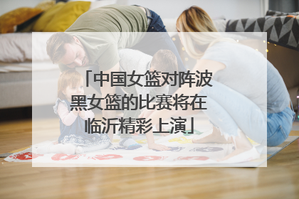 中国女篮对阵波黑女篮的比赛将在临沂精彩上演
