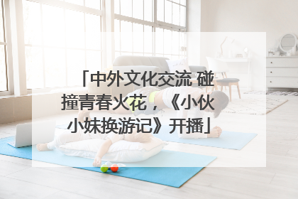 中外文化交流 碰撞青春火花，《小伙小妹换游记》开播