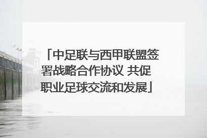 中足联与西甲联盟签署战略合作协议 共促职业足球交流和发展