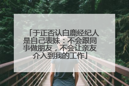 于正否认白鹿经纪人是自己表妹：不会跟同事做朋友，不会让亲友介入到我的工作