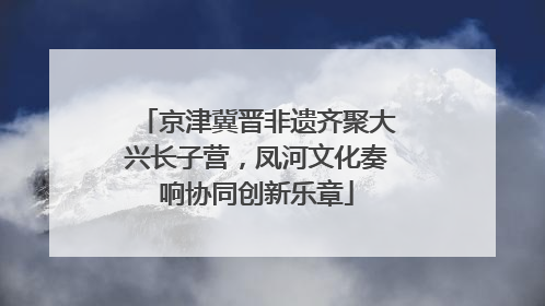 京津冀晋非遗齐聚大兴长子营，凤河文化奏响协同创新乐章