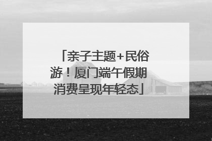 亲子主题+民俗游！厦门端午假期消费呈现年轻态