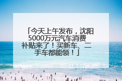 今天上午发布，沈阳5000万元汽车消费补贴来了！买新车、二手车都能领！