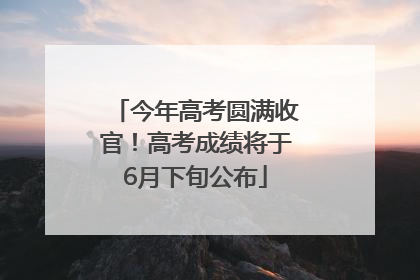 今年高考圆满收官！高考成绩将于6月下旬公布