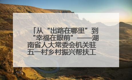 从“出路在哪里”到“幸福在眼前”——湖南省人大常委会机关驻五一村乡村振兴帮扶工作队书写振兴答卷