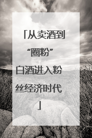 从卖酒到“圈粉” 白酒进入粉丝经济时代