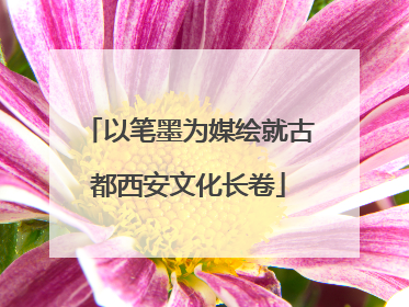 以笔墨为媒绘就古都西安文化长卷