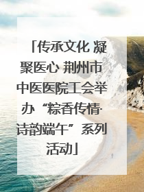 传承文化 凝聚医心 荆州市中医医院工会举办“粽香传情·诗韵端午”系列活动