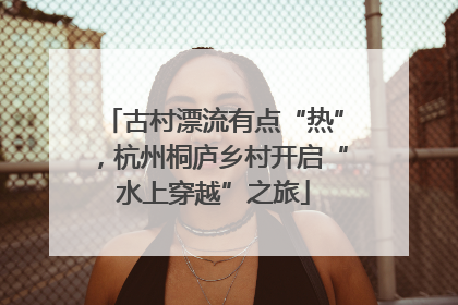古村漂流有点“热”，杭州桐庐乡村开启“水上穿越”之旅