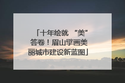 十年绘就 “美” 答卷！眉山擘画美丽城市建设新蓝图