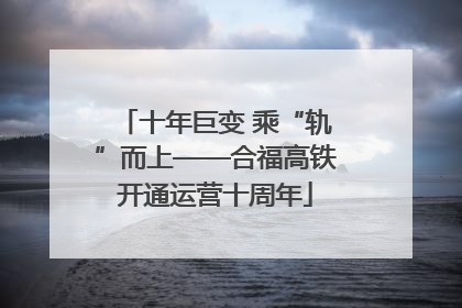 十年巨变 乘“轨”而上——合福高铁开通运营十周年