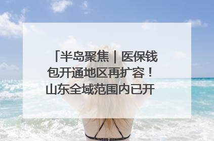 半岛聚焦｜医保钱包开通地区再扩容！山东全域范围内已开通，有何用处？如何操作？速戳→