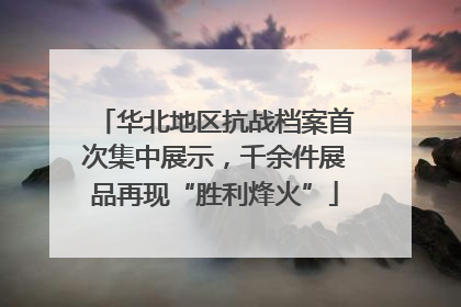 华北地区抗战档案首次集中展示，千余件展品再现“胜利烽火”
