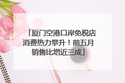 厦门空港口岸免税店消费热力攀升！前五月销售比增近三成