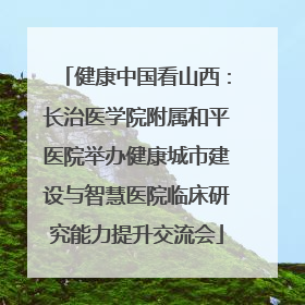 健康中国看山西：长治医学院附属和平医院举办健康城市建设与智慧医院临床研究能力提升交流会