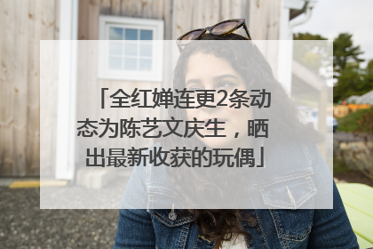 全红婵连更2条动态为陈艺文庆生，晒出最新收获的玩偶