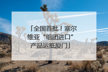 全国首批！塞尔维亚“组团进口”产品运抵厦门
