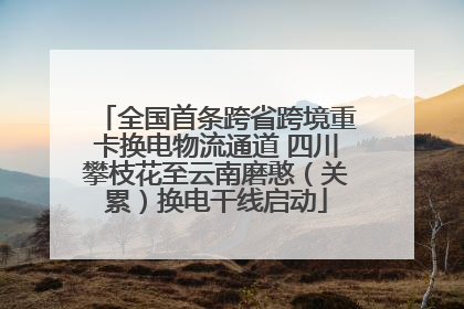 全国首条跨省跨境重卡换电物流通道 四川攀枝花至云南磨憨（关累）换电干线启动