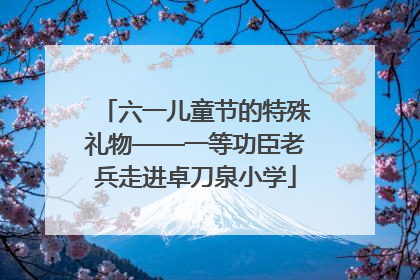 六一儿童节的特殊礼物——一等功臣老兵走进卓刀泉小学