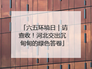 六五环境日｜请查收！河北交出沉甸甸的绿色答卷