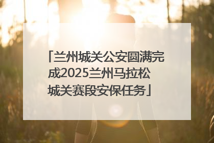 兰州城关公安圆满完成2025兰州马拉松城关赛段安保任务