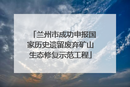 兰州市成功申报国家历史遗留废弃矿山生态修复示范工程