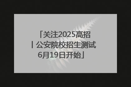 关注2025高招丨公安院校招生测试6月19日开始