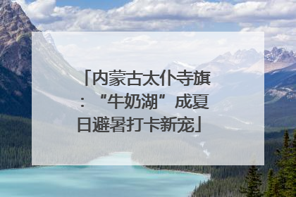 内蒙古太仆寺旗：“牛奶湖”成夏日避暑打卡新宠