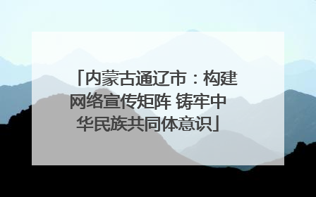 内蒙古通辽市：构建网络宣传矩阵 铸牢中华民族共同体意识