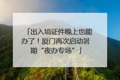 出入境证件晚上也能办了！厦门再次启动暑期“夜办专场”