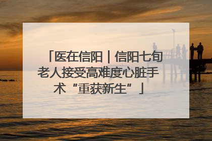 医在信阳｜信阳七旬老人接受高难度心脏手术“重获新生”