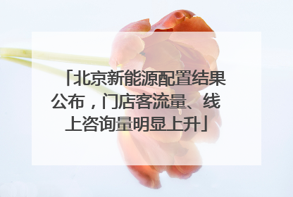 北京新能源配置结果公布，门店客流量、线上咨询量明显上升