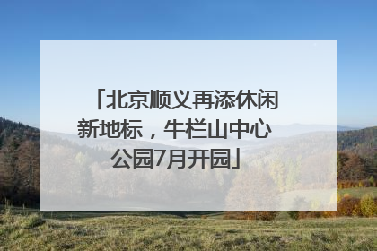 北京顺义再添休闲新地标，牛栏山中心公园7月开园