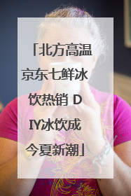 北方高温京东七鲜冰饮热销 DIY冰饮成今夏新潮