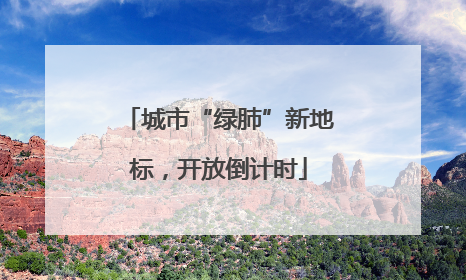 城市“绿肺”新地标，开放倒计时
