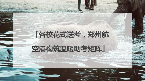 各校花式送考，郑州航空港构筑温暖助考矩阵