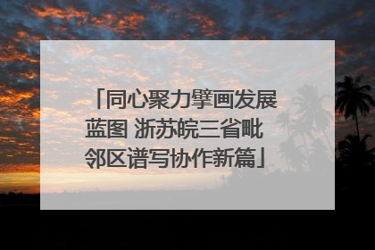 同心聚力擘画发展蓝图 浙苏皖三省毗邻区谱写协作新篇