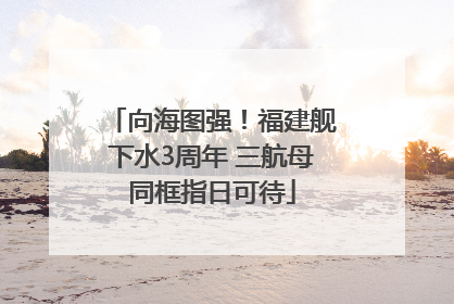 向海图强！福建舰下水3周年 三航母同框指日可待
