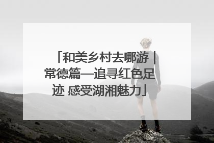 和美乡村去哪游｜常德篇—追寻红色足迹 感受湖湘魅力