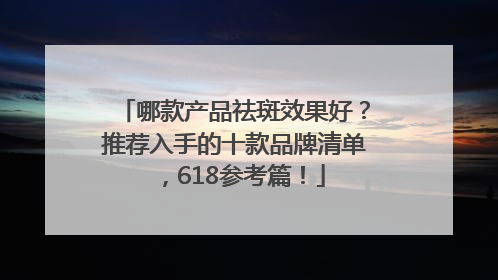 哪款产品祛斑效果好？推荐入手的十款品牌清单，618参考篇！