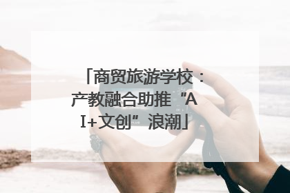 商贸旅游学校：产教融合助推“AI+文创”浪潮
