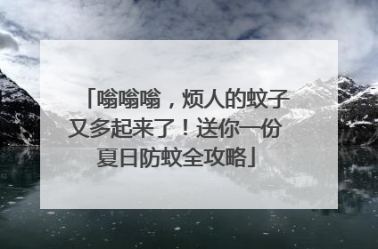 嗡嗡嗡，烦人的蚊子又多起来了！送你一份夏日防蚊全攻略